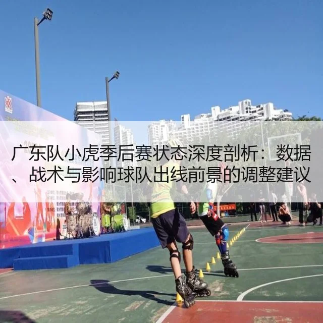 广东队小虎季后赛状态深度剖析:数据、战术与影响球队出线前景的调整建议